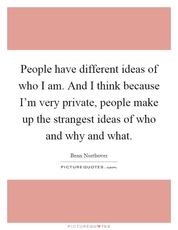 People have different ideas of who I am. And I think because I’m very private, people make up the strangest ideas of who and why and what Picture Quote #1