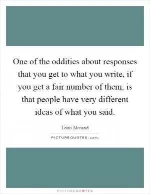 One of the oddities about responses that you get to what you write, if you get a fair number of them, is that people have very different ideas of what you said Picture Quote #1
