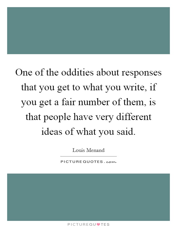 One of the oddities about responses that you get to what you write, if you get a fair number of them, is that people have very different ideas of what you said Picture Quote #1
