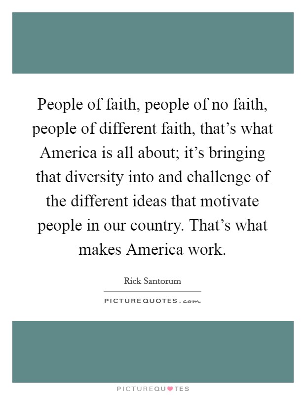 People of faith, people of no faith, people of different faith, that's what America is all about; it's bringing that diversity into and challenge of the different ideas that motivate people in our country. That's what makes America work. Picture Quote #1
