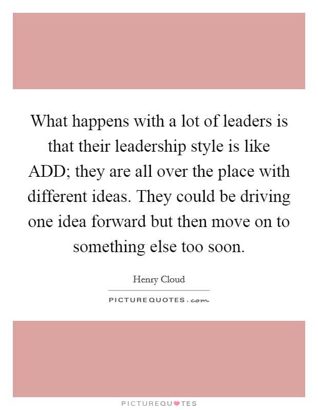 What happens with a lot of leaders is that their leadership style is like ADD; they are all over the place with different ideas. They could be driving one idea forward but then move on to something else too soon. Picture Quote #1
