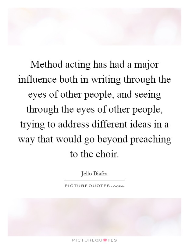 Method acting has had a major influence both in writing through the eyes of other people, and seeing through the eyes of other people, trying to address different ideas in a way that would go beyond preaching to the choir. Picture Quote #1