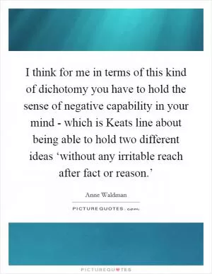 I think for me in terms of this kind of dichotomy you have to hold the sense of negative capability in your mind - which is Keats line about being able to hold two different ideas ‘without any irritable reach after fact or reason.’ Picture Quote #1