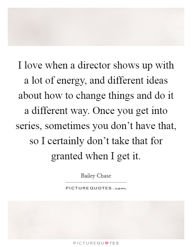 I love when a director shows up with a lot of energy, and different ideas about how to change things and do it a different way. Once you get into series, sometimes you don’t have that, so I certainly don’t take that for granted when I get it Picture Quote #1