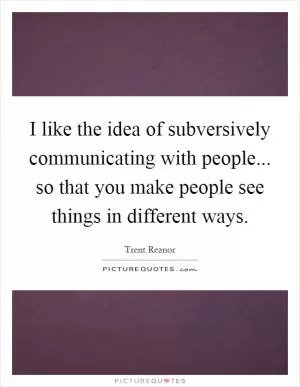 I like the idea of subversively communicating with people... so that you make people see things in different ways Picture Quote #1