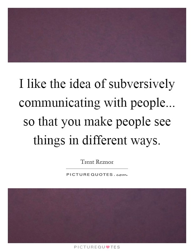 I like the idea of subversively communicating with people... so that you make people see things in different ways. Picture Quote #1