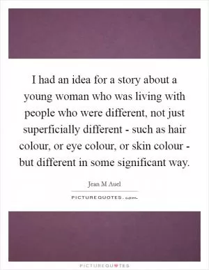 I had an idea for a story about a young woman who was living with people who were different, not just superficially different - such as hair colour, or eye colour, or skin colour - but different in some significant way Picture Quote #1