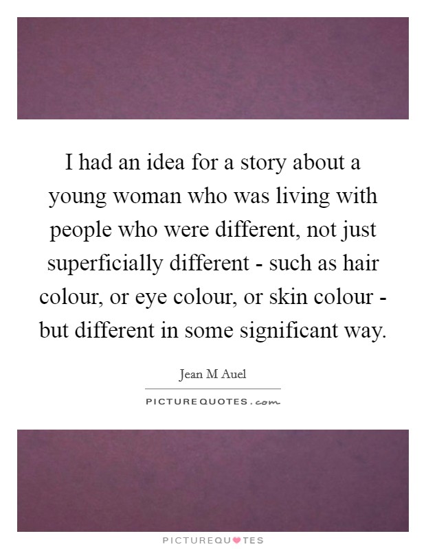 I had an idea for a story about a young woman who was living with people who were different, not just superficially different - such as hair colour, or eye colour, or skin colour - but different in some significant way Picture Quote #1