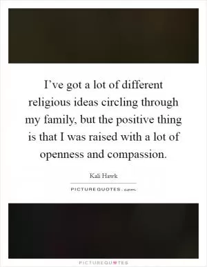 I’ve got a lot of different religious ideas circling through my family, but the positive thing is that I was raised with a lot of openness and compassion Picture Quote #1