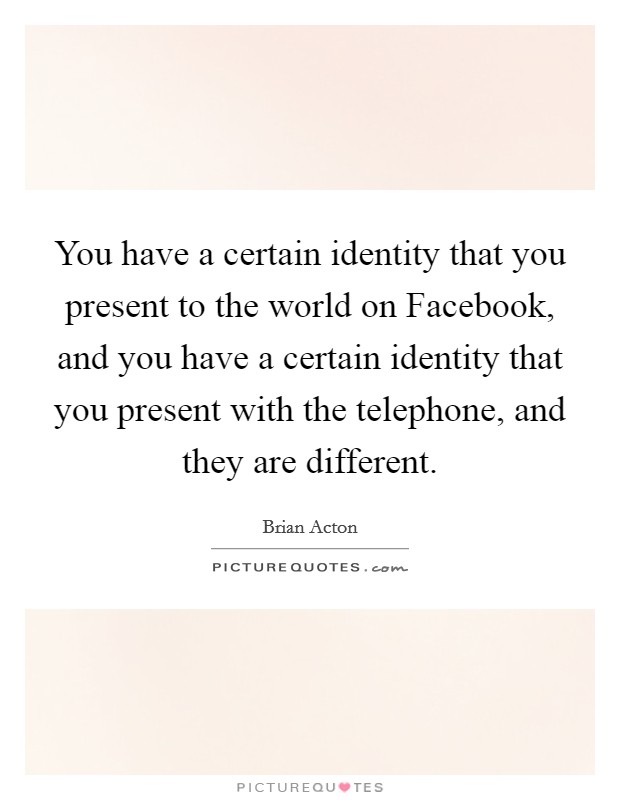 You have a certain identity that you present to the world on Facebook, and you have a certain identity that you present with the telephone, and they are different. Picture Quote #1