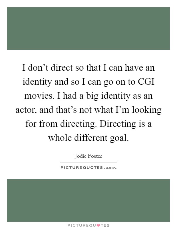 I don't direct so that I can have an identity and so I can go on to CGI movies. I had a big identity as an actor, and that's not what I'm looking for from directing. Directing is a whole different goal. Picture Quote #1