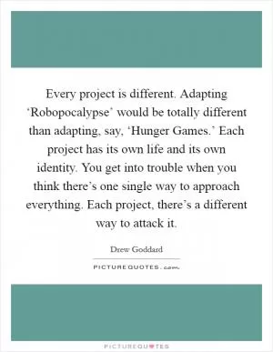 Every project is different. Adapting ‘Robopocalypse’ would be totally different than adapting, say, ‘Hunger Games.’ Each project has its own life and its own identity. You get into trouble when you think there’s one single way to approach everything. Each project, there’s a different way to attack it Picture Quote #1
