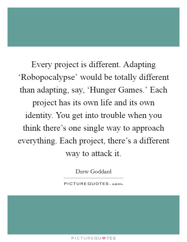 Every project is different. Adapting ‘Robopocalypse' would be totally different than adapting, say, ‘Hunger Games.' Each project has its own life and its own identity. You get into trouble when you think there's one single way to approach everything. Each project, there's a different way to attack it. Picture Quote #1