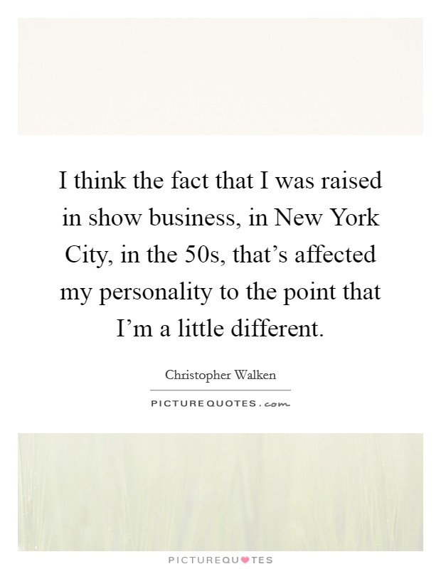 I think the fact that I was raised in show business, in New York City, in the  50s, that's affected my personality to the point that I'm a little different. Picture Quote #1