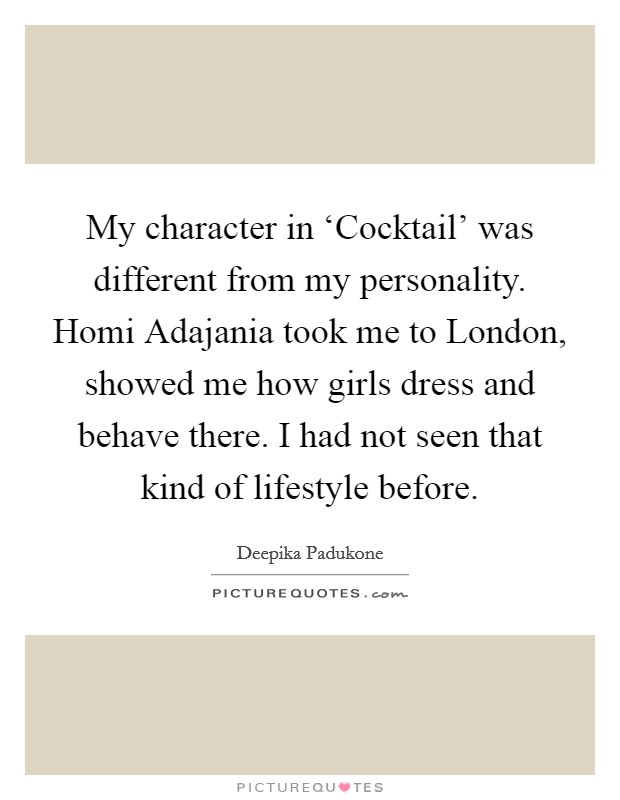 My character in ‘Cocktail' was different from my personality. Homi Adajania took me to London, showed me how girls dress and behave there. I had not seen that kind of lifestyle before. Picture Quote #1