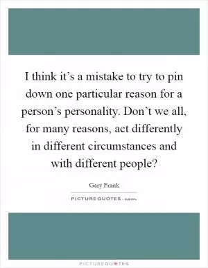 I think it’s a mistake to try to pin down one particular reason for a person’s personality. Don’t we all, for many reasons, act differently in different circumstances and with different people? Picture Quote #1