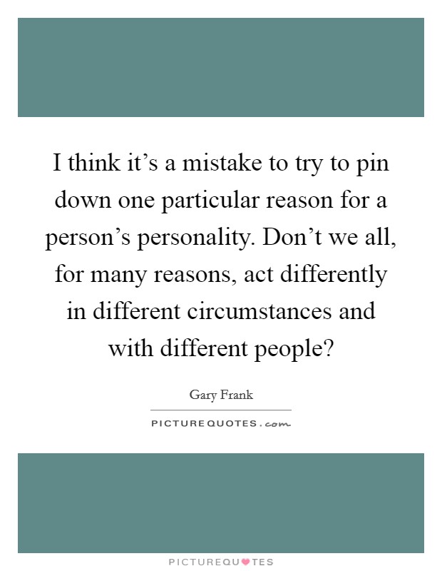 I think it's a mistake to try to pin down one particular reason for a person's personality. Don't we all, for many reasons, act differently in different circumstances and with different people? Picture Quote #1