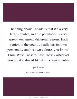 The thing about Canada is that it’s a very large country, and the population’s very spread out among different regions. Each region in the country really has its own personality and its own culture, you know? From West Coast to East Coast - wherever you go, it’s almost like it’s its own country Picture Quote #1