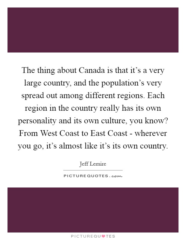 The thing about Canada is that it's a very large country, and the population's very spread out among different regions. Each region in the country really has its own personality and its own culture, you know? From West Coast to East Coast - wherever you go, it's almost like it's its own country. Picture Quote #1