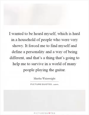 I wanted to be heard myself, which is hard in a household of people who were very showy. It forced me to find myself and define a personality and a way of being different, and that’s a thing that’s going to help me to survive in a world of many people playing the guitar Picture Quote #1