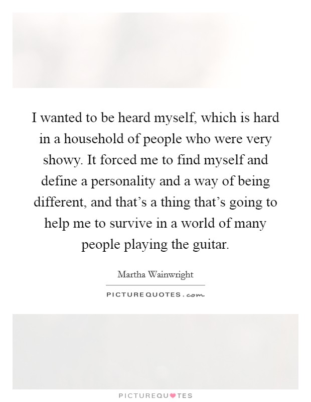 I wanted to be heard myself, which is hard in a household of people who were very showy. It forced me to find myself and define a personality and a way of being different, and that's a thing that's going to help me to survive in a world of many people playing the guitar. Picture Quote #1