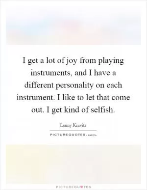 I get a lot of joy from playing instruments, and I have a different personality on each instrument. I like to let that come out. I get kind of selfish Picture Quote #1