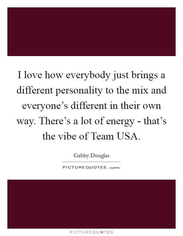 I love how everybody just brings a different personality to the mix and everyone's different in their own way. There's a lot of energy - that's the vibe of Team USA. Picture Quote #1