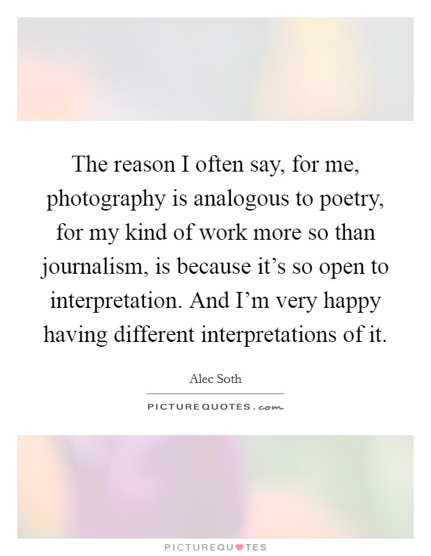 The reason I often say, for me, photography is analogous to poetry, for my kind of work more so than journalism, is because it's so open to interpretation. And I'm very happy having different interpretations of it. Picture Quote #1