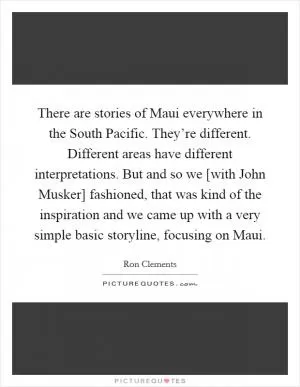 There are stories of Maui everywhere in the South Pacific. They’re different. Different areas have different interpretations. But and so we [with John Musker] fashioned, that was kind of the inspiration and we came up with a very simple basic storyline, focusing on Maui Picture Quote #1