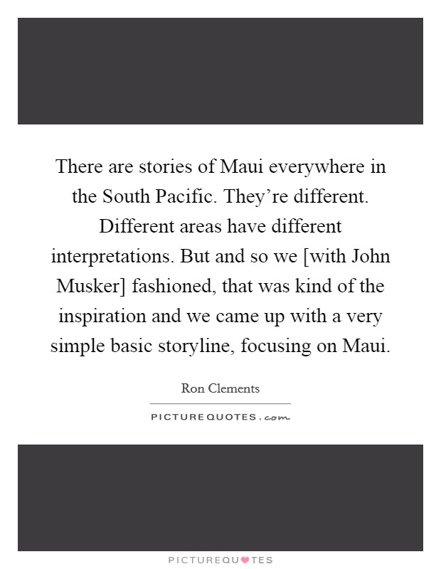 There are stories of Maui everywhere in the South Pacific. They're different. Different areas have different interpretations. But and so we [with John Musker] fashioned, that was kind of the inspiration and we came up with a very simple basic storyline, focusing on Maui. Picture Quote #1