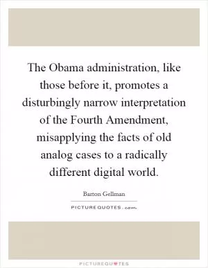 The Obama administration, like those before it, promotes a disturbingly narrow interpretation of the Fourth Amendment, misapplying the facts of old analog cases to a radically different digital world Picture Quote #1