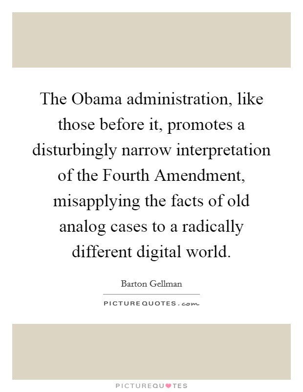 The Obama administration, like those before it, promotes a disturbingly narrow interpretation of the Fourth Amendment, misapplying the facts of old analog cases to a radically different digital world. Picture Quote #1