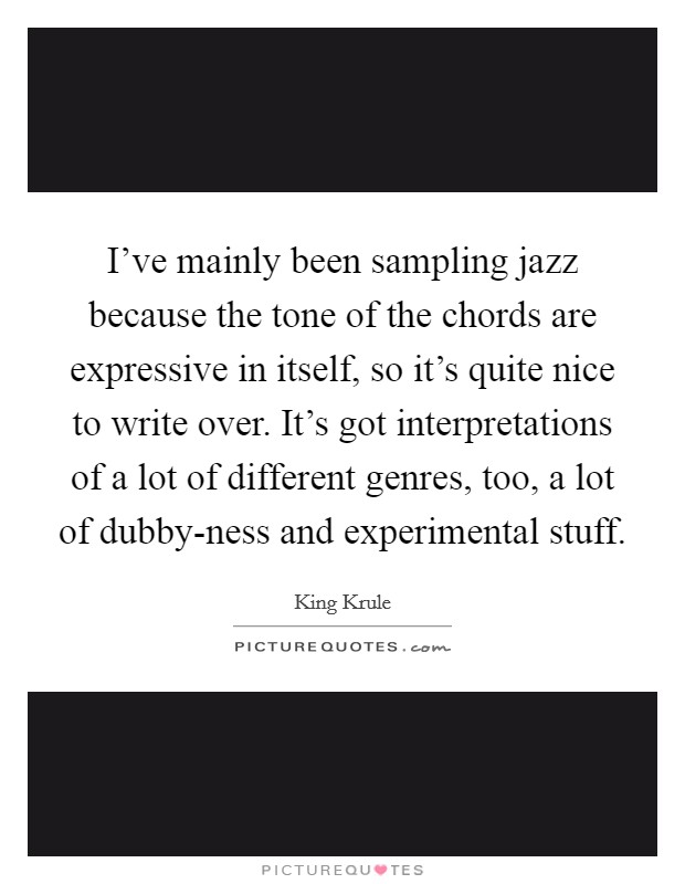 I've mainly been sampling jazz because the tone of the chords are expressive in itself, so it's quite nice to write over. It's got interpretations of a lot of different genres, too, a lot of dubby-ness and experimental stuff. Picture Quote #1