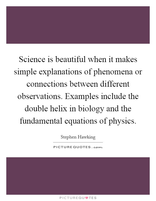 Science is beautiful when it makes simple explanations of phenomena or connections between different observations. Examples include the double helix in biology and the fundamental equations of physics. Picture Quote #1