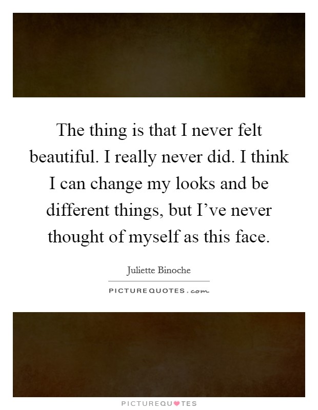 The thing is that I never felt beautiful. I really never did. I think I can change my looks and be different things, but I've never thought of myself as this face. Picture Quote #1