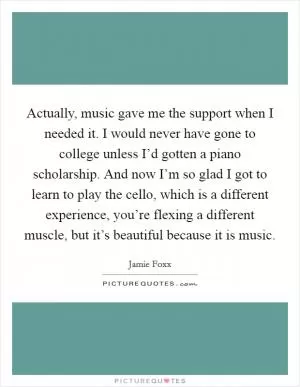 Actually, music gave me the support when I needed it. I would never have gone to college unless I’d gotten a piano scholarship. And now I’m so glad I got to learn to play the cello, which is a different experience, you’re flexing a different muscle, but it’s beautiful because it is music Picture Quote #1