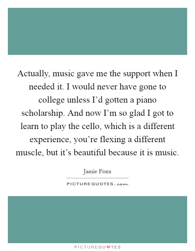 Actually, music gave me the support when I needed it. I would never have gone to college unless I'd gotten a piano scholarship. And now I'm so glad I got to learn to play the cello, which is a different experience, you're flexing a different muscle, but it's beautiful because it is music. Picture Quote #1