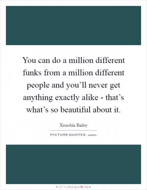 You can do a million different funks from a million different people and you’ll never get anything exactly alike - that’s what’s so beautiful about it Picture Quote #1