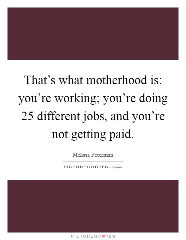 That's what motherhood is: you're working; you're doing 25 different jobs, and you're not getting paid. Picture Quote #1