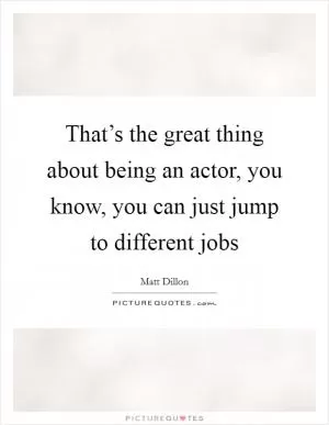 That’s the great thing about being an actor, you know, you can just jump to different jobs Picture Quote #1