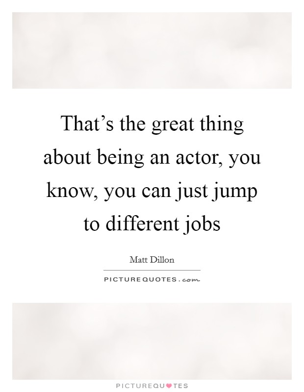 That's the great thing about being an actor, you know, you can just jump to different jobs Picture Quote #1