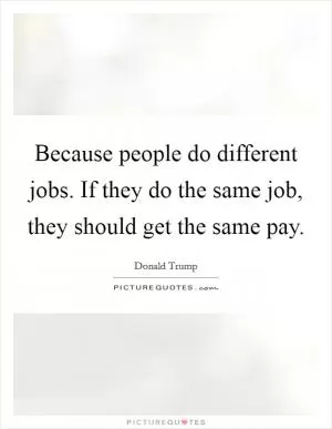 Because people do different jobs. If they do the same job, they should get the same pay Picture Quote #1