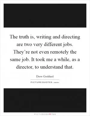 The truth is, writing and directing are two very different jobs. They’re not even remotely the same job. It took me a while, as a director, to understand that Picture Quote #1