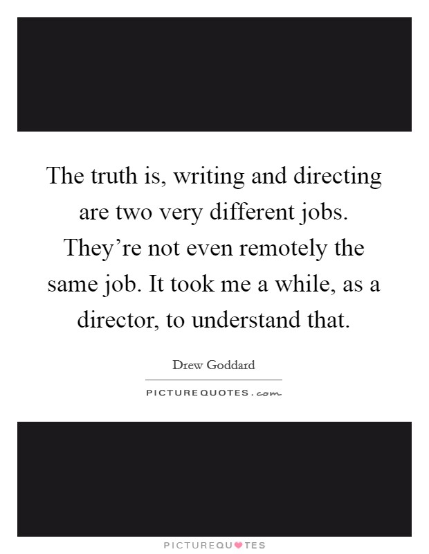 The truth is, writing and directing are two very different jobs. They're not even remotely the same job. It took me a while, as a director, to understand that. Picture Quote #1