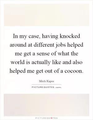 In my case, having knocked around at different jobs helped me get a sense of what the world is actually like and also helped me get out of a cocoon Picture Quote #1