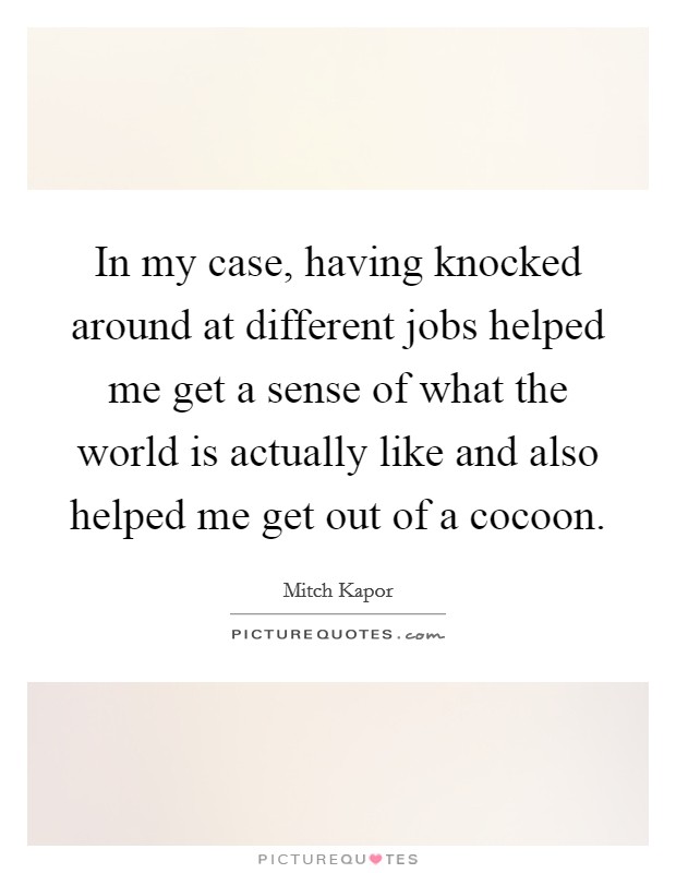 In my case, having knocked around at different jobs helped me get a sense of what the world is actually like and also helped me get out of a cocoon. Picture Quote #1