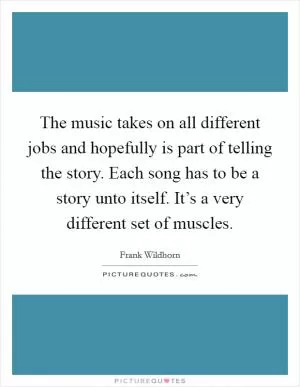 The music takes on all different jobs and hopefully is part of telling the story. Each song has to be a story unto itself. It’s a very different set of muscles Picture Quote #1