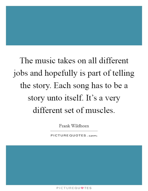 The music takes on all different jobs and hopefully is part of telling the story. Each song has to be a story unto itself. It's a very different set of muscles. Picture Quote #1