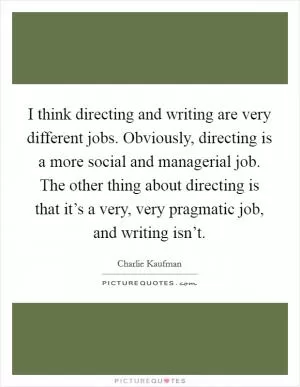 I think directing and writing are very different jobs. Obviously, directing is a more social and managerial job. The other thing about directing is that it’s a very, very pragmatic job, and writing isn’t Picture Quote #1