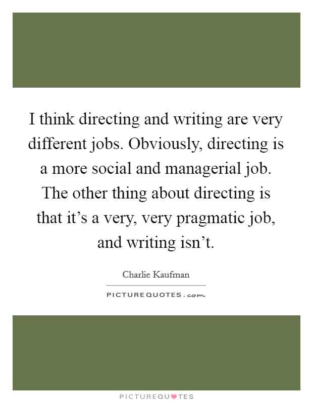 I think directing and writing are very different jobs. Obviously, directing is a more social and managerial job. The other thing about directing is that it's a very, very pragmatic job, and writing isn't. Picture Quote #1